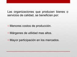 Las organizaciones que producen bienes o 
servicios de calidad, se benefician por:
o Menores costos de producción.
o Márgenes