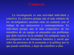 La investigación es una actividad individual y 
colectiva. Es colectiva porque aún el más solitario de 
los invest