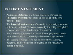 INCOME STATEMENT
• An income statement is a formal statement showing the 
financial performance or profit or loss of an entit