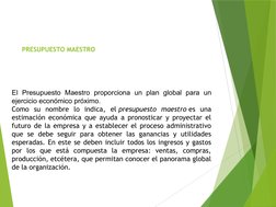 PRESUPUESTO MAESTRO
 
El Presupuesto Maestro proporciona un plan global para un 
ejercicio económico próximo. 
Como su nombr