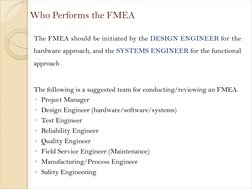 Who Performs the FMEA
The FMEA should be initiated by the DESIGN ENGINEER for the 
hardware approach, and the SYSTEMS ENGINEE