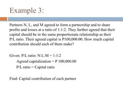 Example 3:
Partners N, L, and M agreed to form a partnership and to share 
profits and losses at a ratio of 1:1:2. They furth
