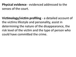 Physical evidence - evidenced addressed to the 
senses of the court. 
Victimology/victim profiling - a detailed account of 
t