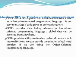 Advantage of OOPs over Procedure-oriented programming language
1)OOPs makes development and maintenance easier where 
as in P