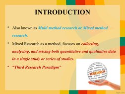 INTRODUCTION
• Also known as Multi method research or Mixed method 
research. 
• Mixed Research as a method, focuses on colle