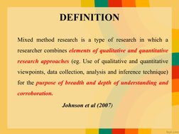 DEFINITION
Mixed method research is a type of research in which a 
researcher combines elements of qualitative and quantitati