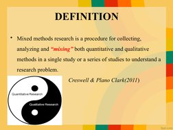 DEFINITION
• Mixed methods research is a procedure for collecting, 
analyzing and “mixing” both quantitative and qualitative