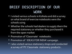 BRIEF DESCRIPTION OF OUR    
WORK
I visited various schools in Kolkata and did a survey 
on what brand of exercise notebooks