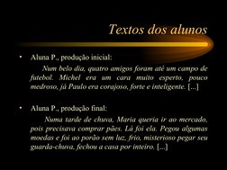 Textos dos alunos
•
Aluna P., produção inicial:
 
Num belo dia, quatro amigos foram até um campo de 
futebol. Michel era um c