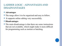 LADDER LOGIC –ADVANTAGES AND 
DISADVANTAGES 
Advantages 
The rungs allow it to be organized and easy to follow.
 It suppor