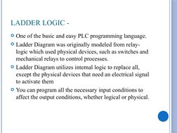 LADDER LOGIC -
One of the basic and easy PLC programming language. 
Ladder Diagram was originally modeled from relay-
logic