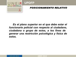 UPDFP
POSICIONAMIENTO RELATIVO
Es el plano superior en el que debe estar el 
funcionario policial con respecto al ciudadano,