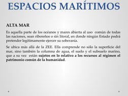 ESPACIOS MARÍTIMOS
ALTA MAR
Es aquella parte de los océanos y mares abierta al uso  común de todas 
las naciones, sean ribere