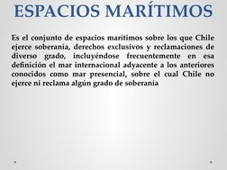 ESPACIOS MARÍTIMOS
Es el conjunto de espacios marítimos sobre los que Chile 
ejerce soberanía, derechos exclusivos y reclamac