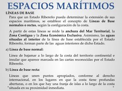 ESPACIOS MARÍTIMOS
LÍNEAS DE BASE
Para que un Estado Ribereño pueda determinar la extensión de sus 
espacios marítimos, se es