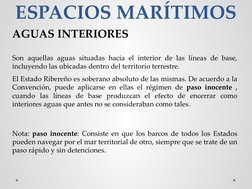 ESPACIOS MARÍTIMOS
AGUAS INTERIORES
Son aquellas aguas situadas hacia el interior de las líneas de base, 
incluyendo las ubic