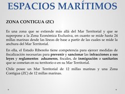 ESPACIOS MARÍTIMOS
ZONA CONTIGUA (ZC)
Es una zona que se extiende más allá del Mar Territorial y que se 
superpone a la Zona