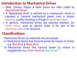 Introduction to Mechanical Drives 
 Belts, Chains, Ropes & Gear drives are often called as 
‘Mechanical Drives’.  
 A ‘Mech