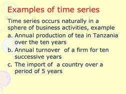Examples of time series
Time series occurs naturally in a
sphere of business activities, example
a. Annual production of te