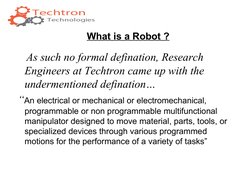 What is a Robot ?
    As such no formal defination, Research 
Engineers at Techtron came up with the 
undermentioned definati