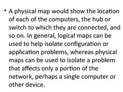• A physical map would show the location 
of each of the computers, the hub or 
switch to which they are connected, and 
so o