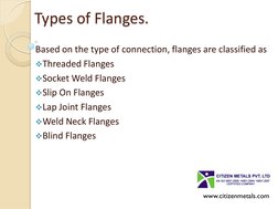 Types of Flanges. 
Based on the type of connection, flanges are classified as 
Threaded Flanges 
Socket Weld Flanges 
Slip