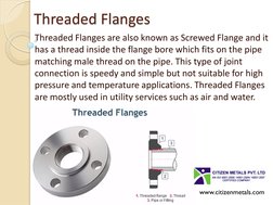 Threaded Flanges 
Threaded Flanges are also known as Screwed Flange and it 
has a thread inside the flange bore which fits on