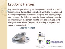 Lap Joint Flanges 
Lap Joint Flanges is having two components a stub end and a 
loose backing flange. Stub end is butt welded