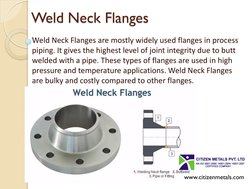 Weld Neck Flanges 
Weld Neck Flanges are mostly widely used flanges in process 
piping. It gives the highest level of joint i