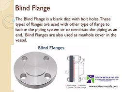 Blind Flange 
The Blind Flange is a blank disc with bolt holes. These 
types of flanges are used with other type of flange to