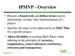 Introduction 5
IPMVP - Overview
• Presents a framework and defines terms used in 
determining ‘savings’ after implementation