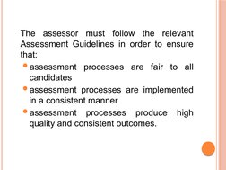 The assessor must follow the relevant 
Assessment Guidelines in order to ensure 
that:
assessment processes are fair to all