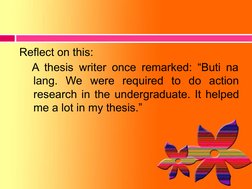 Reflect on this:
A thesis writer once remarked: “Buti na 
lang. We were required to do action 
research in the undergraduate.