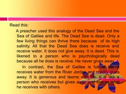 Read this: 
A preacher used this analogy of the Dead Sea and the 
Sea of Galilee and life. The Dead See is dead. Only a 
few