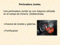 Perforadora Jumbo.
Una perforadora Jumbo es una máquina utilizada 
en el campo de minería. (Subterránea)
Avance de túneles y