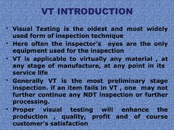 VT INTRODUCTION
• Visual Testing is the oldest and most widely 
used form of inspection technique
• Here often the inspector’