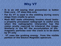 Why VT
• It is an old saying that prevention is better 
than cure . VT does this only
• For Ex VT is used in the welding duri