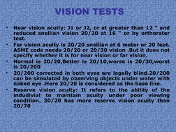 VISION TESTS
•
Near vision acuity: J1 or J2, or at greater than 12 “ and 
reduced snellian vision 20/20 at 16 “ or by orthor