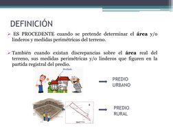 DEFINICIÓN
ES PROCEDENTE cuando se pretende determinar el área y/o
linderos y medidas perimétricas del terreno.
También cua