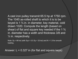 A cast iron pulley transmit 65.5 hp at 1750 rpm. 
The 1045 as-rolled shaft to which it is to be 
keyed is 1 ¾ in. in diameter
