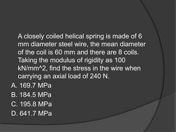 A closely coiled helical spring is made of 6 
mm diameter steel wire, the mean diameter 
of the coil is 60 mm and there are 8