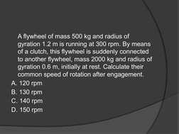 A flywheel of mass 500 kg and radius of 
gyration 1.2 m is running at 300 rpm. By means 
of a clutch, this flywheel is sudden