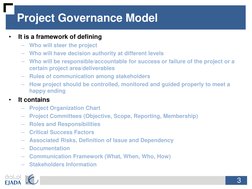 3
Project Governance Model
•
It is a framework of defining
–
Who will steer the project
–
Who will have decision authority at