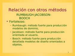 3
Relación con otros métodos
• Fortalezas:
– Rumbaugh: método fuerte para producción 
modelos de dominio,
– Jacobson: método