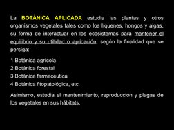 10
La BOTÁNICA APLICADA estudia las plantas y otros 
organismos vegetales tales como los líquenes, hongos y algas, 
su forma