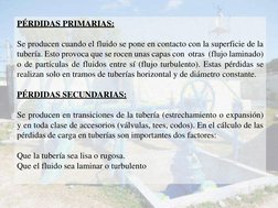 PÉRDIDAS PRIMARIAS: 
 
Se producen cuando el fluido se pone en contacto con la superficie de la 
tubería. Esto provoca que se