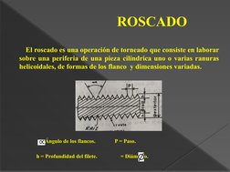 ROSCADO
   
      El roscado es una operación de torneado que consiste en laborar 
sobre una periferia de una pieza cilíndric