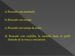 a) Roscado con machuelo.
b) Roscado con tarraja.
c) Roscado con tarraja de peine.
d) Roscado con cuchilla, la cuchilla tiene