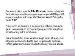 Podemos decir que la Alta Costura, como categoría 
de indumentaria tiene origen a principio del Siglo XX, 
si se considera a