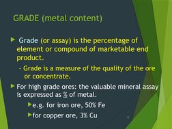 GRADE (metal content)
 Grade (or assay) is the percentage of 
element or compound of marketable end 
product.
- Grade is a m
